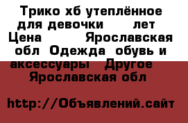 Трико хб утеплённое для девочки 9-10 лет › Цена ­ 190 - Ярославская обл. Одежда, обувь и аксессуары » Другое   . Ярославская обл.